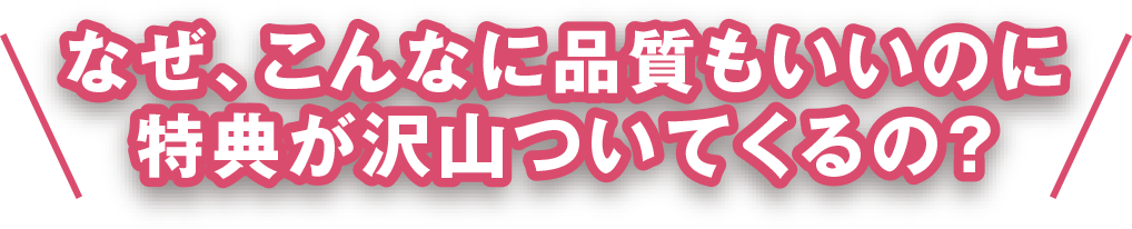 なぜ、こんなに品質もいいのに
特典が沢山ついてくるの?