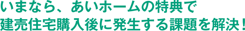 いまなら、あいホームの特典で 建売住宅購入後に発生する課題を解決!