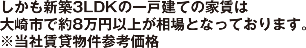 しかも新築3LDKの一戸建ての家賃は大崎市で約8万円以上が相場となっております。 ※当社賃貸物件参考価格